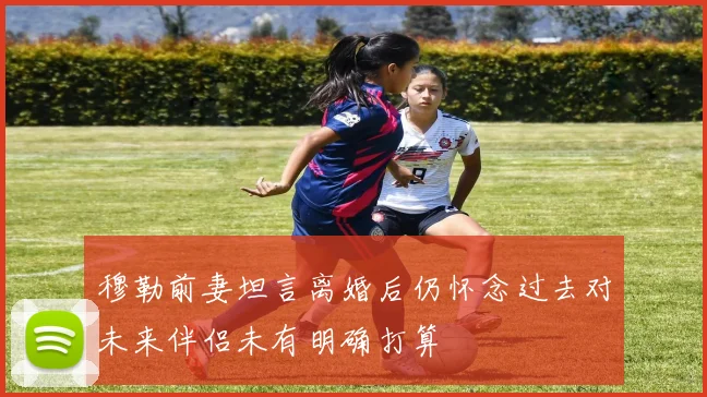 穆勒前妻坦言离婚后仍怀念过去对未来伴侣未有明确打算